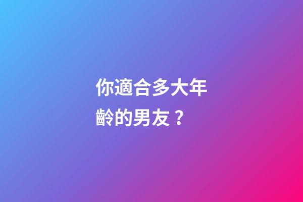 你適合多大年齡的男友？